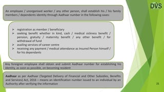 21
 registration as member / beneficiary
 seeking benefit whether in kind, cash / medical sickness benefit /
pension, gratuity / maternity benefit / any other benefit / for
withdrawal of fund
 availing services of career centre
 receiving any payment / medical attendance as Insured Person himself /
for his dependants
Any foreigner employee shall obtain and submit Aadhaar number for establishing his
identity, as soon as possible, on becoming resident
An employee / unorganised worker / any other person, shall establish his / his family
members / dependents identity through Aadhaar number in the following cases:
Aadhaar as per Aadhaar (Targeted Delivery of Financial and Other Subsidies, Benefits
and Services) Act, 2016 – means an identification number issued to an individual by an
Authority after verifying the information
 