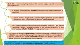 6
Each of the Social Security Organisations shall maintain proper accounts of its income
and expenditure
Its accounts shall be annually audited by the Comptroller and Auditor-General of
India (CAG)
It shall frame a budget each year showing the probable receipts and the
expenditure which it proposes to incur during the following year
Each fund maintained by a SSO / by an establishment under this Code shall be
valued by a valuer / actuary in relation to the assets and liabilities at such
intervals as specified in the Code / by appropriate Govt.
SSO (except Corporation) may acquire and hold both movable & immovable property,
sell / otherwise transfer such property, invest any moneys which are not immediately
required, raise loans and constitute benefit funds either with the prior approval / as
per the conditions laid down by the appropriate Govt.
The appropriate Govt. shall cause a copy of the annual report, budget and audited accounts
along with CAG report to be laid before House of Parliament / State Legislature
 