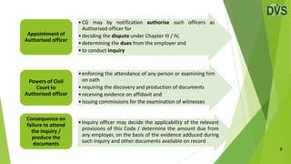 8
•CG may by notification authorise such officers as
Authorised officer for
•deciding the dispute under Chapter III / IV,
•determining the dues from the employer and
•to conduct inquiry
Appointment of
Authorised officer
•enforcing the attendance of any person or examining him
on oath
•requiring the discovery and production of documents
•receiving evidence on affidavit and
•issuing commissions for the examination of witnesses
Powers of Civil
Court to
Authorised officer
•Inquiry officer may decide the applicability of the relevant
provisions of this Code / determine the amount due from
any employer, on the basis of the evidence adduced during
such inquiry and other documents available on record
Consequence on
failure to attend
the inquiry /
produce the
documents
 