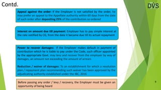 Contd.
9
Appeal against the order: If the Employer is not satisfied by the order, he
may prefer an appeal to the Appellate authority within 60 days from the date
of such order after depositing 25% of the contribution so ordered
Power to recover damages: If the Employer makes default in payment of
contribution which he is liable to pay under the Code, such officer appointed
by the appropriate Govt. may levy and recover from the employer by way of
damages, an amount not exceeding the amount of arrears
Reduction / waiver of damages: To an establishment for which a resolution
plan / repayment plan recommending such waiver has been approved by the
adjudicating authority established under the IBC, 2016
Interest on amount due till payment: Employer has to pay simple interest at
the rate notified by CG, from the date it became due till its actual repayment
Before passing any order / levy / recovery, the Employer must be given an
opportunity of being heard
 