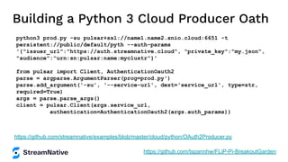 Building a Python 3 Cloud Producer Oath
python3 prod.py -su pulsar+ssl://name1.name2.snio.cloud:6651 -t
persistent://public/default/pyth --auth-params
'{"issuer_url":"https://auth.streamnative.cloud", "private_key":"my.json",
"audience":"urn:sn:pulsar:name:myclustr"}'
from pulsar import Client, AuthenticationOauth2
parse = argparse.ArgumentParser(prog=prod.py')
parse.add_argument('-su', '--service-url', dest='service_url', type=str,
required=True)
args = parse.parse_args()
client = pulsar.Client(args.service_url,
authentication=AuthenticationOauth2(args.auth_params))
https://github.com/streamnative/examples/blob/master/cloud/python/OAuth2Producer.py
https://github.com/tspannhw/FLiP-Pi-BreakoutGarden
 