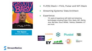 Tim Spann
Developer Advocate
● FLiP(N) Stack = Flink, Pulsar and NiFi Stack
● Streaming Systems/ Data Architect
● Experience:
○ 15+ years of experience with batch and streaming
technologies including Pulsar, Flink, Spark, NiFi, Spring,
Java, Big Data, Cloud, MXNet, Hadoop, Datalakes, IoT
and more.
 