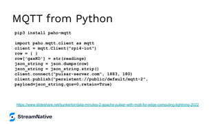 MQTT from Python
pip3 install paho-mqtt
import paho.mqtt.client as mqtt
client = mqtt.Client("rpi4-iot")
row = { }
row['gasKO'] = str(readings)
json_string = json.dumps(row)
json_string = json_string.strip()
client.connect("pulsar-server.com", 1883, 180)
client.publish("persistent://public/default/mqtt-2",
payload=json_string,qos=0,retain=True)
https://www.slideshare.net/bunkertor/data-minutes-2-apache-pulsar-with-mqtt-for-edge-computing-lightning-2022
 