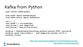 Kafka from Python
pip3 install kafka-python
from kafka import KafkaProducer
from kafka.errors import KafkaError
row = { }
row['gasKO'] = str(readings)
json_string = json.dumps(row)
json_string = json_string.strip()
producer = KafkaProducer(bootstrap_servers='pulsar1:9092',retries=3)
producer.send('topic-kafka-1', json.dumps(row).encode('utf-8'))
producer.flush()
https://github.com/streamnative/kop
https://docs.streamnative.io/platform/v1.0.0/concepts/kop-concepts
 