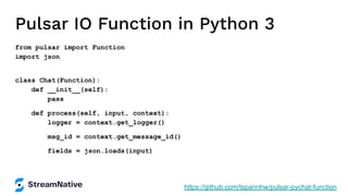 Pulsar IO Function in Python 3
from pulsar import Function
import json
class Chat(Function):
def __init__(self):
pass
def process(self, input, context):
logger = context.get_logger()
msg_id = context.get_message_id()
fields = json.loads(input)
https://github.com/tspannhw/pulsar-pychat-function
 