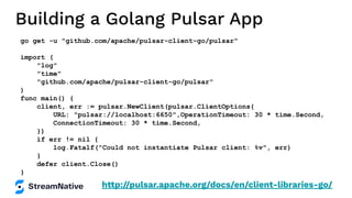 Building a Golang Pulsar App
go get -u "github.com/apache/pulsar-client-go/pulsar"
import (
"log"
"time"
"github.com/apache/pulsar-client-go/pulsar"
)
func main() {
client, err := pulsar.NewClient(pulsar.ClientOptions{
URL: "pulsar://localhost:6650",OperationTimeout: 30 * time.Second,
ConnectionTimeout: 30 * time.Second,
})
if err != nil {
log.Fatalf("Could not instantiate Pulsar client: %v", err)
}
defer client.Close()
}
http://pulsar.apache.org/docs/en/client-libraries-go/
 