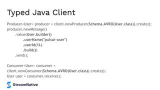 Typed Java Client
Producer<User> producer = client.newProducer(Schema.AVRO(User.class)).create();
producer.newMessage()
.value(User.builder()
.userName("pulsar-user")
.userId(1L)
.build())
.send();
Consumer<User> consumer =
client.newConsumer(Schema.AVRO(User.class)).create();
User user = consumer.receive();
 