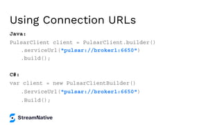 Using Connection URLs
Java:
PulsarClient client = PulsarClient.builder()
.serviceUrl("pulsar://broker1:6650")
.build();
C#:
var client = new PulsarClientBuilder()
.ServiceUrl("pulsar://broker1:6650")
.Build();
 