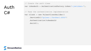 Auth
C#
// Create the auth class
var tokenAuth = AuthenticationFactory.token("<jwttoken>");
// Pass the authentication implementation
var client = new PulsarClientBuilder()
.ServiceUrl("pulsar://broker1:6650")
.Authentication(tokenAuth)
.Build();
 