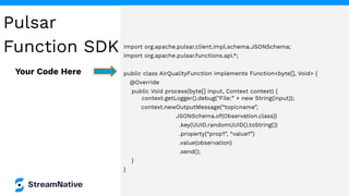 import org.apache.pulsar.client.impl.schema.JSONSchema;
import org.apache.pulsar.functions.api.*;
public class AirQualityFunction implements Function<byte[], Void> {
@Override
public Void process(byte[] input, Context context) {
context.getLogger().debug("File:” + new String(input));
context.newOutputMessage(“topicname”,
JSONSchema.of(Observation.class))
.key(UUID.randomUUID().toString())
.property(“prop1”, “value1”)
.value(observation)
.send();
}
}
Your Code Here
Pulsar
Function SDK
 