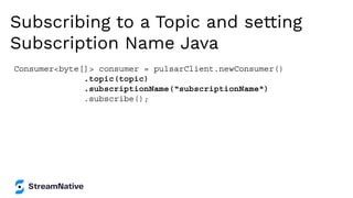 Subscribing to a Topic and setting
Subscription Name Java
Consumer<byte[]> consumer = pulsarClient.newConsumer()
.topic(topic)
.subscriptionName(“subscriptionName")
.subscribe();
 