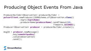 Producing Object Events From Java
ProducerBuilder<Observation> producerBuilder =
pulsarClient.newProducer(JSONSchema.of(Observation.class))
.topic(topicName)
.producerName(producerName).sendTimeout(60,
TimeUnit.SECONDS);
Producer<Observation> producer = producerBuilder.create();
msgID = producer.newMessage()
.key(someUniqueKey)
.value(observation)
.send();
 
