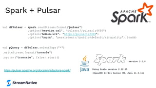 Spark + Pulsar
https://pulsar.apache.org/docs/en/adaptors-spark/
val dfPulsar = spark.readStream.format("
pulsar")
.option("
service.url", "pulsar://pulsar1:6650")
.option("
admin.url", "http://pulsar1:8080
")
.option("
topic", "persistent://public/default/airquality").load()
val pQuery = dfPulsar.selectExpr("*")
.writeStream.format("
console")
.option("truncate", false).start()
____ __
/ __/__ ___ _____/ /__
_ / _ / _ `/ __/ '_/
/___/ .__/_,_/_/ /_/_ version 3.2.0
/_/
Using Scala version 2.12.15
(OpenJDK 64-Bit Server VM, Java 11.0.11)
 