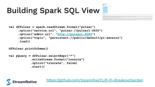 Building Spark SQL View
val dfPulsar = spark.readStream.format("pulsar")
.option("service.url", "pulsar://pulsar1:6650")
.option("admin.url", "http://pulsar1:8080")
.option("topic", "persistent://public/default/pi-sensors")
.load()
dfPulsar.printSchema()
val pQuery = dfPulsar.selectExpr("*")
.writeStream.format("console")
.option("truncate", false)
.start()
https://github.com/tspannhw/FLiP-Pi-BreakoutGarden
 
