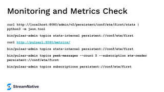 Monitoring and Metrics Check
curl http://localhost:8080/admin/v2/persistent/conf/ete/first/stats |
python3 -m json.tool
bin/pulsar-admin topics stats-internal persistent://conf/ete/first
curl http://pulsar1:8080/metrics/
bin/pulsar-admin topics stats-internal persistent://conf/ete/first
bin/pulsar-admin topics peek-messages --count 5 --subscription ete-reader
persistent://conf/ete/first
bin/pulsar-admin topics subscriptions persistent://conf/ete/first
 