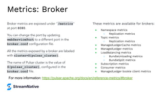 Metrics: Broker
Broker metrics are exposed under "/metrics"
at port 8080.
You can change the port by updating
webServicePort to a different port in the
broker.conf conﬁguration ﬁle.
All the metrics exposed by a broker are labeled
with cluster=${pulsar_cluster}.
The name of Pulsar cluster is the value of
${pulsar_cluster}, conﬁgured in the
broker.conf ﬁle.
These metrics are available for brokers:
● Namespace metrics
○ Replication metrics
● Topic metrics
○ Replication metrics
● ManagedLedgerCache metrics
● ManagedLedger metrics
● LoadBalancing metrics
○ BundleUnloading metrics
○ BundleSplit metrics
● Subscription metrics
● Consumer metrics
● ManagedLedger bookie client metrics
For more information: https://pulsar.apache.org/docs/en/reference-metrics/#broker
 