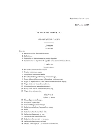 THE CODE ON WAGES, 2017
——————
ARRANGEMENTOFCLAUSES
——————
CHAPTERI
PRELIMINARY
CLAUSES
1. Short title, extent and commencement.
2. Definitions.
3. Prohibition of discrimination on ground of gender.
4. Determination of disputes with regard to same or similar nature of work.
CHAPTERII
MINIMUM WAGES
5. Payment of minimum rate of wages.
6. Fixation of minimum wages.
7. Components of minimum wages.
8. Procedure for fixing and revising minimum wages.
9. Power of Central Government to fix national minimum wage.
10. Wages of employee who works for less than normal working day.
11. Wages for two or more classes of work.
12. Minimum time rate wages for piece work.
13. Fixing hours of work for normal working day.
14. Wages for overtime work.
CHAPTERIII
PAYMENT OF WAGES
15. Mode of payment of wages.
16. Fixation of wage period.
17. Time limit for payment of wages.
18. Deductions which may be made from wages.
19. Fines.
20. Deductions for absence from duty.
21. Deductions for damage or loss.
22. Deductions for services rendered.
23. Deductions for recovery of advances.
24. Deductions for recovery of loans.
25. Chapter not to apply to Government establishments.
AS INTRODUCED IN LOK SABHA
Bill No. 163 of 2017
 