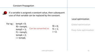 1111
Local optimization
Global optimization
Peep-hole optimization
Constant Propagation
If a variable is assigned a constant value, then subsequent
uses of that variable can be replaced by the constant.
For eg : temp4 = 0;
f0 = temp4;
temp5 = 1;
f1 = temp5;
temp6 = 2;
i = temp6;
f0 = 0;
f1 = 1;
i = 2;
Can be converted as
code optimization
 