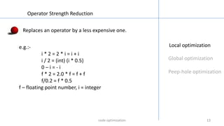 1313
Local optimization
Global optimization
Peep-hole optimization
Operator Strength Reduction
Replaces an operator by a less expensive one.
e.g.:-
i * 2 = 2 * i = i + i
i / 2 = (int) (i * 0.5)
0 – i = - i
f * 2 = 2.0 * f = f + f
f/0.2 = f * 0.5
f – floating point number, i = integer
code optimization
 