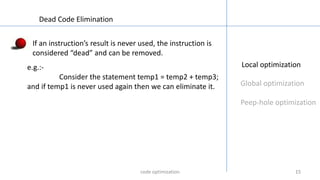151515
Local optimization
Global optimization
Peep-hole optimization
Dead Code Elimination
If an instruction’s result is never used, the instruction is
considered “dead” and can be removed.
e.g.:-
Consider the statement temp1 = temp2 + temp3;
and if temp1 is never used again then we can eliminate it.
code optimization
 