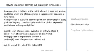 18181818
Local optimization
Global optimization
Peep-hole optimization
How to implement common sub-expression elimination ?
An expression is defined at the point where it is assigned a value
and killed when one of its operands is subsequently assigned a
new value.
An expression is available at some point p in a flow graph if every
path leading to p contains a prior definition of that expression
which is not subsequently killed.
avail[B] = set of expressions available on entry to block B
exit[B] = set of expressions available on exit from B
killed[B] = set of expressions killed in B
defined[B] = set of expressions defined in B
exit[B] = avail[B] – killed[B] + defined[B]
code optimization
 
