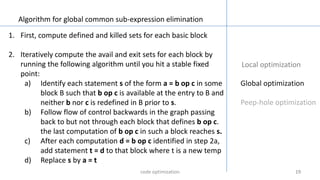 19191919
Local optimization
Global optimization
Peep-hole optimization
Algorithm for global common sub-expression elimination
1. First, compute defined and killed sets for each basic block
2. Iteratively compute the avail and exit sets for each block by
running the following algorithm until you hit a stable fixed
point:
a) Identify each statement s of the form a = b op c in some
block B such that b op c is available at the entry to B and
neither b nor c is redefined in B prior to s.
b) Follow flow of control backwards in the graph passing
back to but not through each block that defines b op c.
the last computation of b op c in such a block reaches s.
c) After each computation d = b op c identified in step 2a,
add statement t = d to that block where t is a new temp
d) Replace s by a = t
code optimization
 
