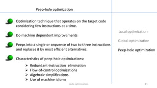 21212121
Local optimization
Global optimization
Peep-hole optimization
Peep-hole optimization
Optimization technique that operates on the target code
considering few instructions at a time.
Do machine dependent improvements
Peeps into a single or sequence of two to three instructions
and replaces it by most efficient alternatives.
Characteristics of peep-hole optimizations:
 Redundant-instruction elimination
 Flow-of-control optimizations
 Algebraic simplifications
 Use of machine idioms
code optimization
 