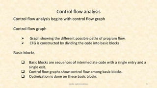5
Control flow analysis
Control flow analysis begins with control flow graph
Control flow graph
 Graph showing the different possible paths of program flow.
 CFG is constructed by dividing the code into basic blocks
Basic blocks
 Basic blocks are sequences of intermediate code with a single entry and a
single exit.
 Control flow graphs show control flow among basic blocks.
 Optimization is done on these basic blocks
code optimization
 
