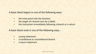 6
A basic block begins in one of the following ways:
• the entry point into the function.
• the target of a branch (can be a label)
• the instruction immediately following a branch or a return
A basic block ends in any of the following ways :
• a jump statement
• a conditional or unconditional branch
• a return statement
code optimization
 