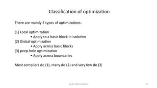 8
Classification of optimization
There are mainly 3 types of optimizations:
(1) Local optimization
• Apply to a basic block in isolation
(2) Global optimization
• Apply across basic blocks
(3) peep-hole optimization
• Apply across boundaries
Most compilers do (1), many do (2) and very few do (3)
code optimization
 