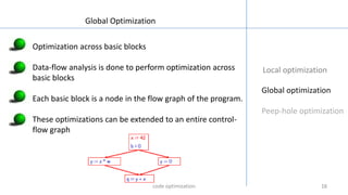 161616
Local optimization
Global optimization
Peep-hole optimization
Global Optimization
Optimization across basic blocks
Data-flow analysis is done to perform optimization across
basic blocks
Each basic block is a node in the flow graph of the program.
These optimizations can be extended to an entire control-
flow graph
code optimization
 