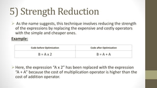 5) Strength Reduction
 As the name suggests, this technique involves reducing the strength
of the expressions by replacing the expensive and costly operators
with the simple and cheaper ones.
Example:
Here, the expression “A x 2” has been replaced with the expression
“A + A” because the cost of multiplication operator is higher than the
cost of addition operator.
Code before Optimization Code after Optimization
B = A x 2 B = A + A
 