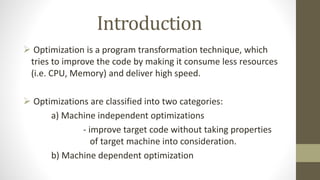 Introduction
 Optimization is a program transformation technique, which
tries to improve the code by making it consume less resources
(i.e. CPU, Memory) and deliver high speed.
 Optimizations are classified into two categories:
a) Machine independent optimizations
- improve target code without taking properties
of target machine into consideration.
b) Machine dependent optimization
 