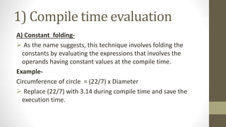 1) Compile time evaluation
A) Constant folding-
 As the name suggests, this technique involves folding the
constants by evaluating the expressions that involves the
operands having constant values at the compile time.
Example-
Circumference of circle = (22/7) x Diameter
 Replace (22/7) with 3.14 during compile time and save the
execution time.
 