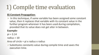 1) Compile time evaluation
B) Constant Propagation-
 In this technique, if some variable has been assigned some constant
value, then it replaces that variable with its constant value in the
further program wherever it has been used during compilation,
provided that its value does not get alter in between.
Example-
pi = 3.14
radius = 10
Area of circle = pi x radius x radius
Substitutes constants value during compile time and saves the
execution time.
 