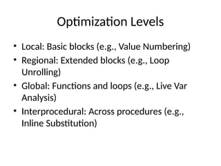 Optimization Levels
• Local: Basic blocks (e.g., Value Numbering)
• Regional: Extended blocks (e.g., Loop
Unrolling)
• Global: Functions and loops (e.g., Live Var
Analysis)
• Interprocedural: Across procedures (e.g.,
Inline Substitution)
 