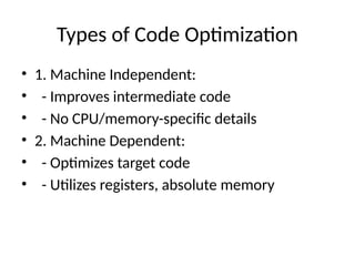 Types of Code Optimization
• 1. Machine Independent:
• - Improves intermediate code
• - No CPU/memory-specific details
• 2. Machine Dependent:
• - Optimizes target code
• - Utilizes registers, absolute memory
 