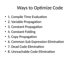 Ways to Optimize Code
• 1. Compile Time Evaluation
• 2. Variable Propagation
• 3. Constant Propagation
• 4. Constant Folding
• 5. Copy Propagation
• 6. Common Sub Expression Elimination
• 7. Dead Code Elimination
• 8. Unreachable Code Elimination
 