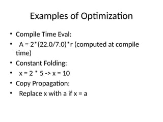 Examples of Optimization
• Compile Time Eval:
• A = 2*(22.0/7.0)*r (computed at compile
time)
• Constant Folding:
• x = 2 * 5 -> x = 10
• Copy Propagation:
• Replace x with a if x = a
 