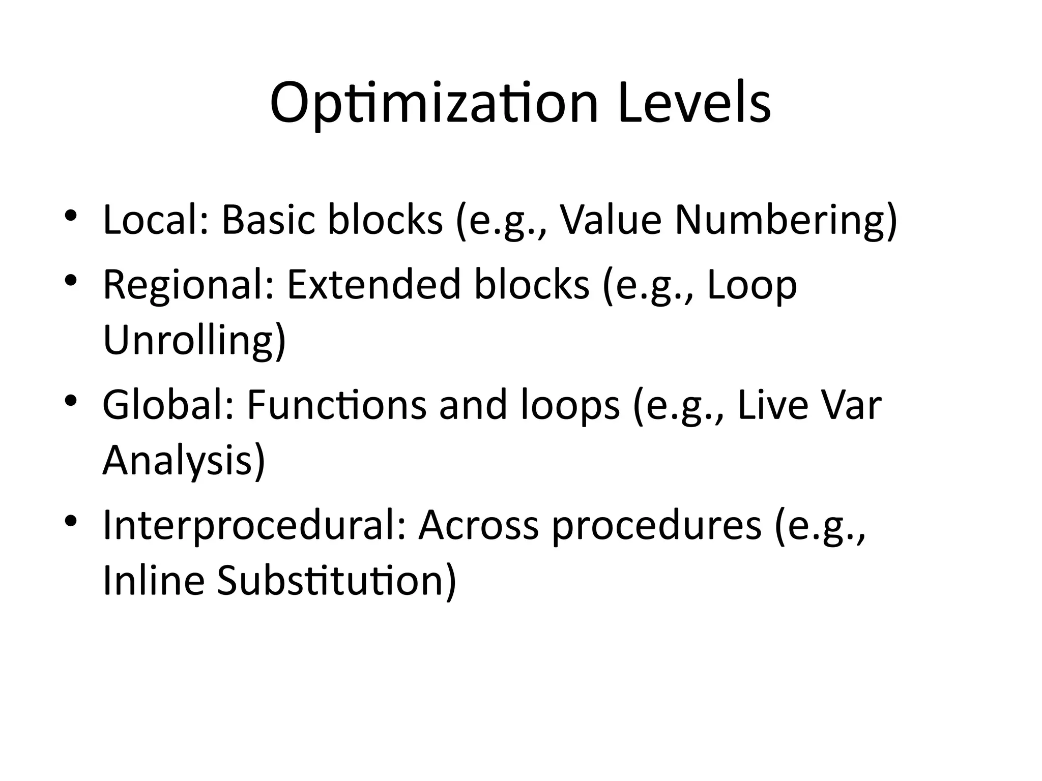 Optimization Levels
• Local: Basic blocks (e.g., Value Numbering)
• Regional: Extended blocks (e.g., Loop
Unrolling)
• Global: Functions and loops (e.g., Live Var
Analysis)
• Interprocedural: Across procedures (e.g.,
Inline Substitution)
 