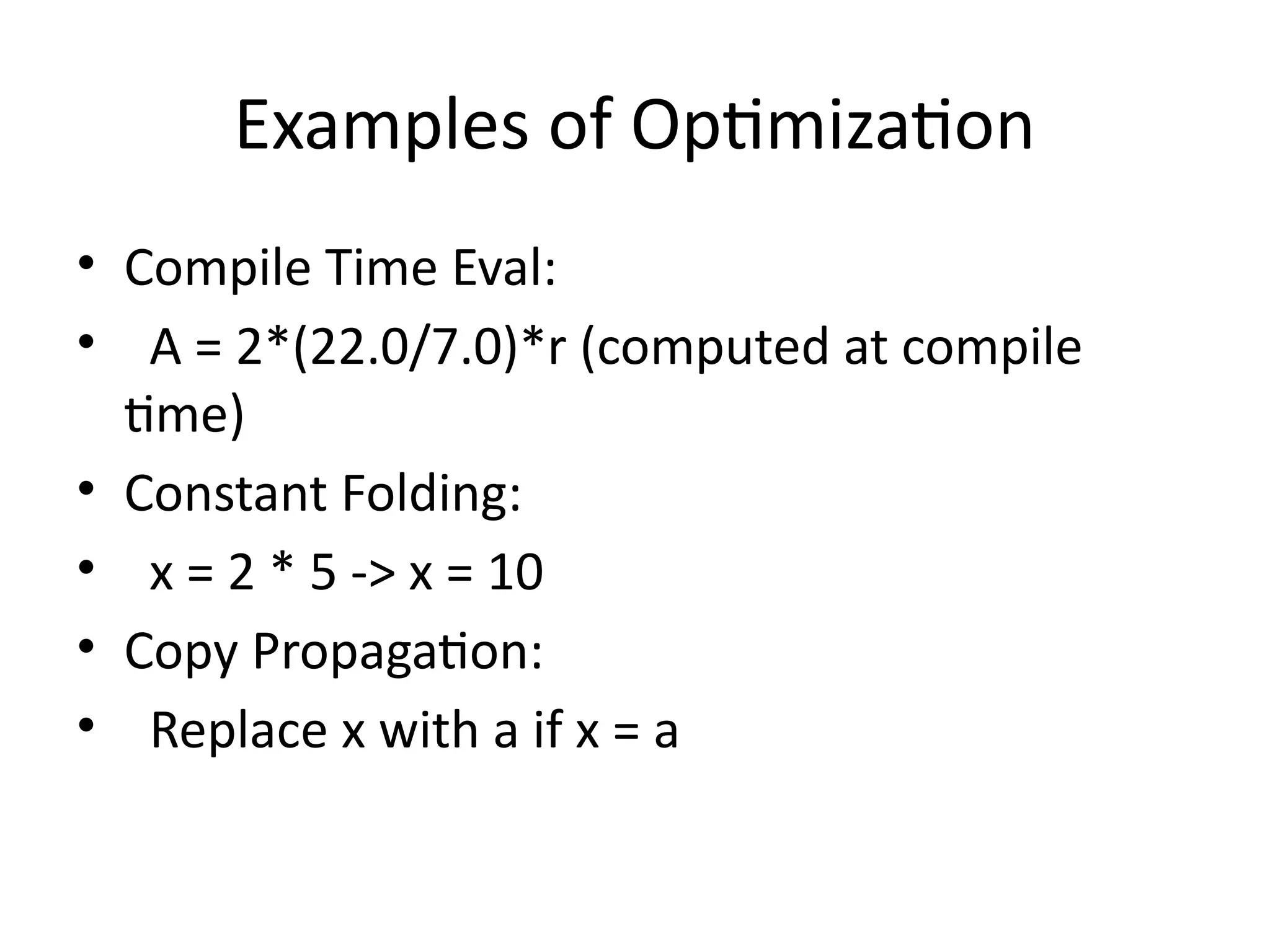 Examples of Optimization
• Compile Time Eval:
• A = 2*(22.0/7.0)*r (computed at compile
time)
• Constant Folding:
• x = 2 * 5 -> x = 10
• Copy Propagation:
• Replace x with a if x = a
 