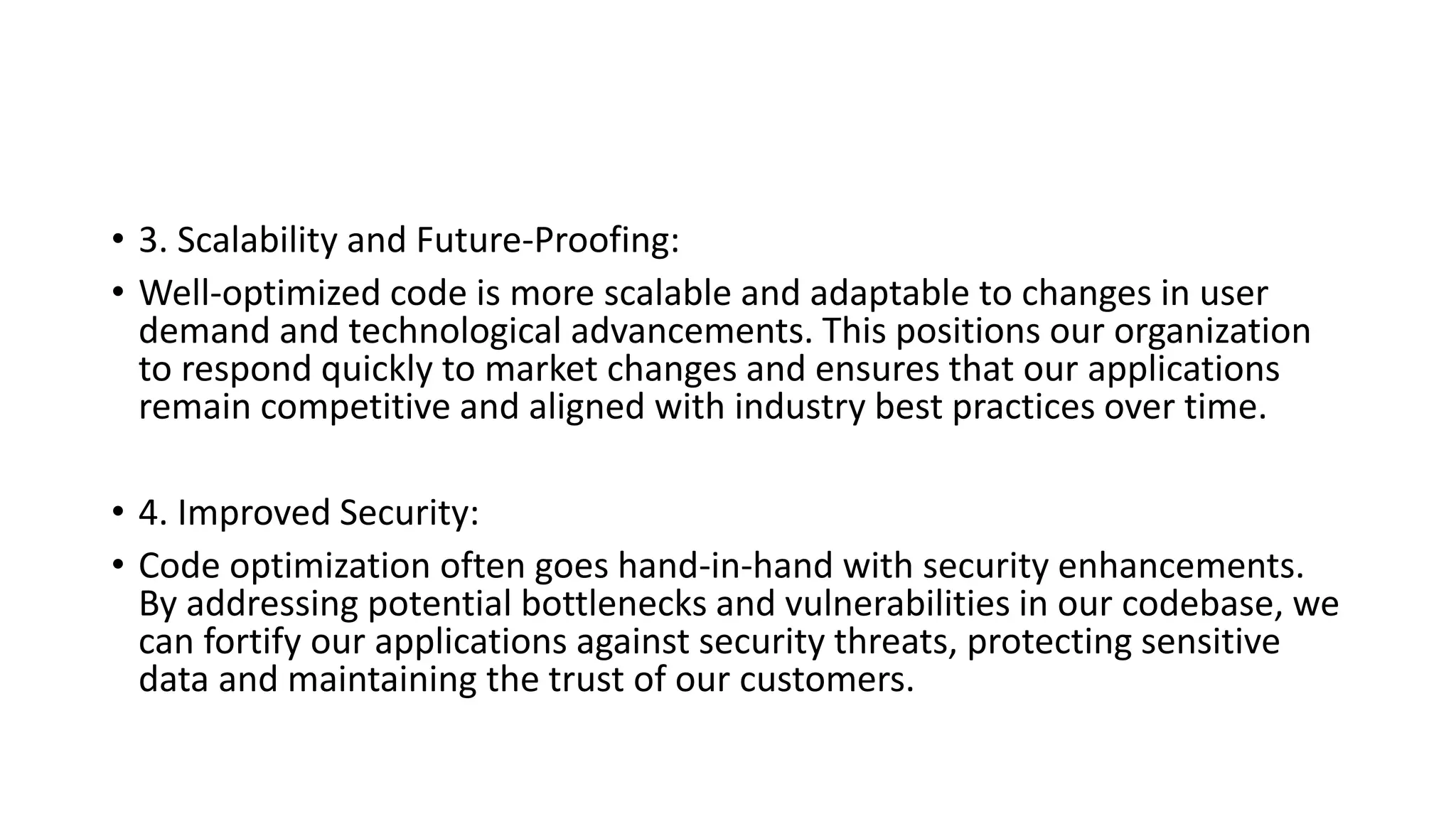 • 3. Scalability and Future-Proofing:
• Well-optimized code is more scalable and adaptable to changes in user
demand and technological advancements. This positions our organization
to respond quickly to market changes and ensures that our applications
remain competitive and aligned with industry best practices over time.
• 4. Improved Security:
• Code optimization often goes hand-in-hand with security enhancements.
By addressing potential bottlenecks and vulnerabilities in our codebase, we
can fortify our applications against security threats, protecting sensitive
data and maintaining the trust of our customers.
 