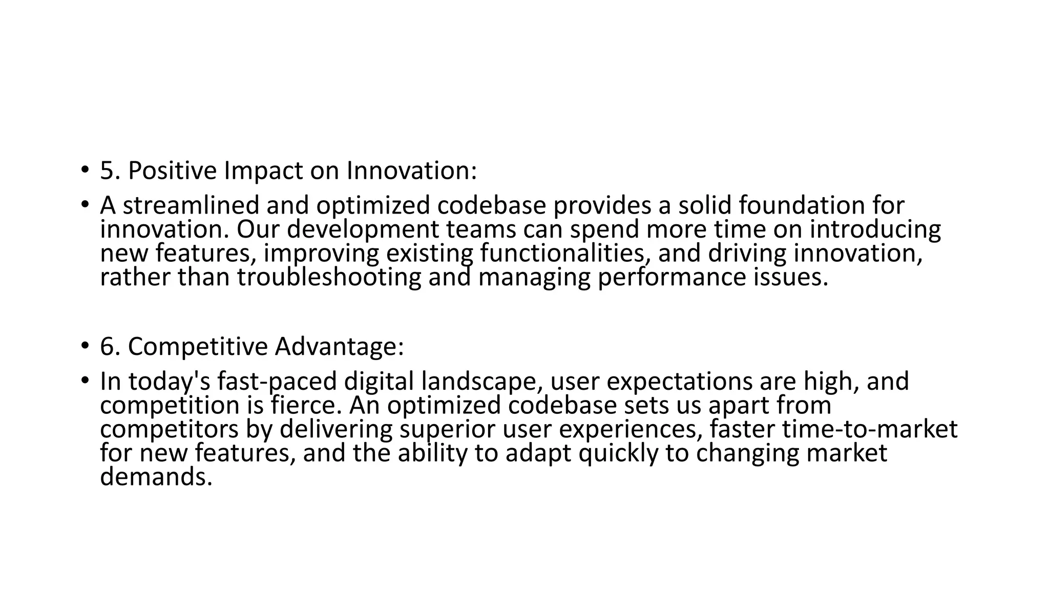 • 5. Positive Impact on Innovation:
• A streamlined and optimized codebase provides a solid foundation for
innovation. Our development teams can spend more time on introducing
new features, improving existing functionalities, and driving innovation,
rather than troubleshooting and managing performance issues.
• 6. Competitive Advantage:
• In today's fast-paced digital landscape, user expectations are high, and
competition is fierce. An optimized codebase sets us apart from
competitors by delivering superior user experiences, faster time-to-market
for new features, and the ability to adapt quickly to changing market
demands.
 