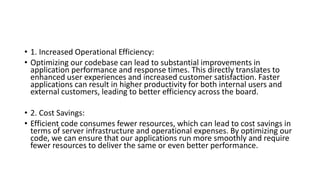 • 1. Increased Operational Efficiency:
• Optimizing our codebase can lead to substantial improvements in
application performance and response times. This directly translates to
enhanced user experiences and increased customer satisfaction. Faster
applications can result in higher productivity for both internal users and
external customers, leading to better efficiency across the board.
• 2. Cost Savings:
• Efficient code consumes fewer resources, which can lead to cost savings in
terms of server infrastructure and operational expenses. By optimizing our
code, we can ensure that our applications run more smoothly and require
fewer resources to deliver the same or even better performance.
 