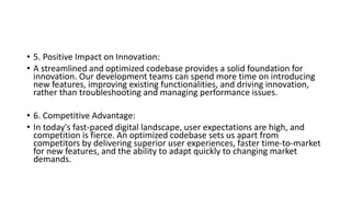• 5. Positive Impact on Innovation:
• A streamlined and optimized codebase provides a solid foundation for
innovation. Our development teams can spend more time on introducing
new features, improving existing functionalities, and driving innovation,
rather than troubleshooting and managing performance issues.
• 6. Competitive Advantage:
• In today's fast-paced digital landscape, user expectations are high, and
competition is fierce. An optimized codebase sets us apart from
competitors by delivering superior user experiences, faster time-to-market
for new features, and the ability to adapt quickly to changing market
demands.
 