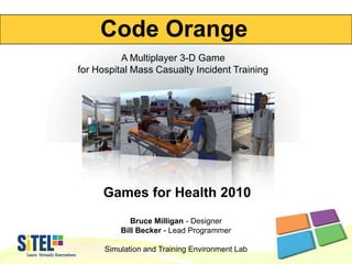 Code Orange A Multiplayer 3-D Game for Hospital Mass Casualty Incident Training Games for Health 2010 Bruce Milligan - Designer Bill Becker - Lead Programmer Simulation and Training Environment Lab 