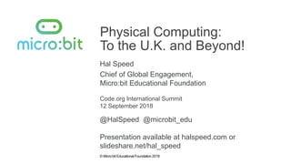© Micro:bit Educational Foundation 2018
Physical Computing:
To the U.K. and Beyond!
Hal Speed
Code.org International Summit
Chief of Global Engagement,
Micro:bit Educational Foundation
12 September 2018
@HalSpeed @microbit_edu
Presentation available at halspeed.com or
slideshare.net/hal_speed
 