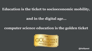 Education is the ticket to socioeconomic mobility,
and in the digital age…
computer science education is the golden ticket
@HalSpeed
 