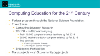 Computing Education for the 21st Century
 Federal program through the National Science Foundation
 Three tracks:
 Computing Education Research
 CS 10K – cs10kcommunity.org
 Train 10,000 computer science teachers by fall 2015
 25,000 teachers to teach computer science by fall 2016
 Two courses:
 Exploring Computer Science
 AP Computer Science Principles
 Broadening Participation
 Many projects – cs10kcommunity.org/projects
 