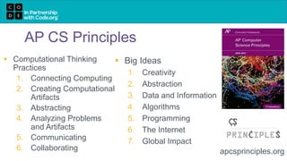 AP CS Principles
 Computational Thinking
Practices
1. Connecting Computing
2. Creating Computational
Artifacts
3. Abstracting
4. Analyzing Problems
and Artifacts
5. Communicating
6. Collaborating apcsprinciples.org
 Big Ideas
1. Creativity
2. Abstraction
3. Data and Information
4. Algorithms
5. Programming
6. The Internet
7. Global Impact
 